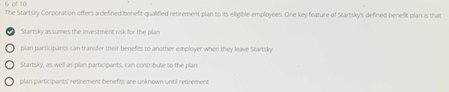 of 10
The Startsky Corporation offers a defined benefit qualified retirement plan to its eligible employees. One key feature of Startsky's defined benefit plan is that
Startsky assumes the investment risk for the plan
plan participants can transfer their benefits to another employer when they leave Startsky
Startsky, as well as plan participants, can contribute to the plan
plan participants' retirement benefits are unknown until retirement