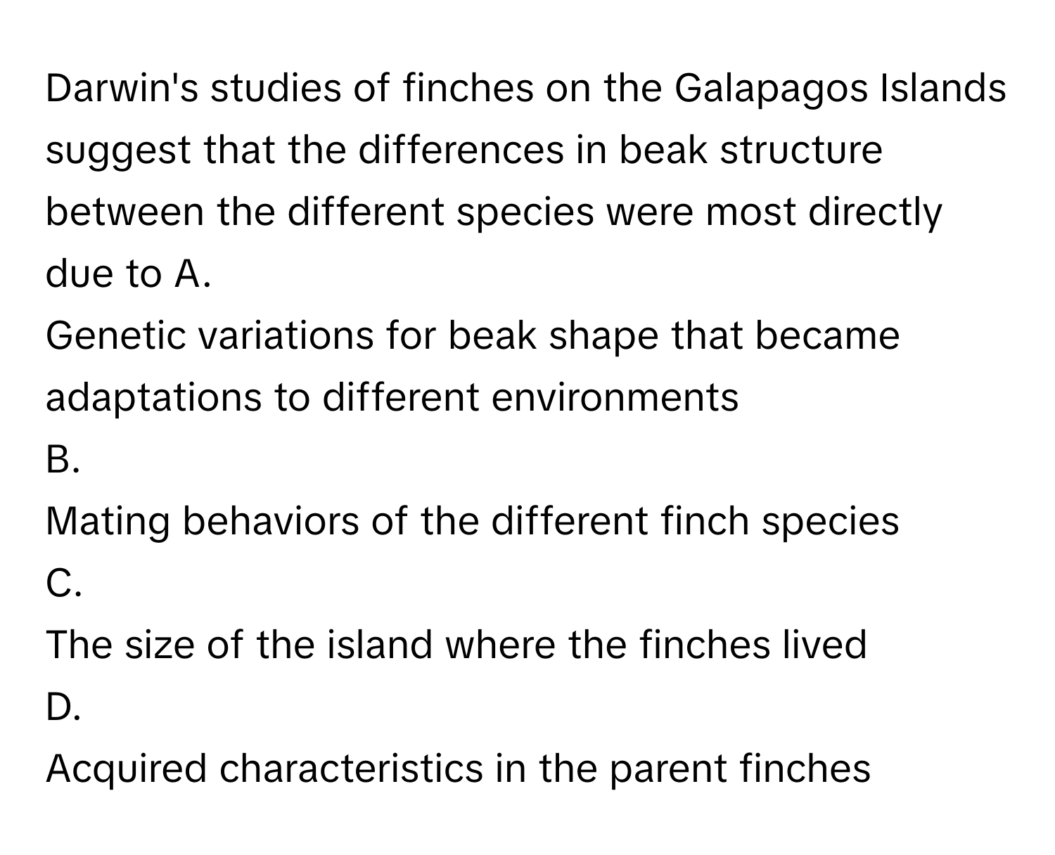 Darwin's studies of finches on the Galapagos Islands suggest that the differences in beak structure between the different species were most directly due to  A. 
Genetic variations for beak shape that became adaptations to different environments
B. 
Mating behaviors of the different finch species
C. 
The size of the island where the finches lived
D. 
Acquired characteristics in the parent finches