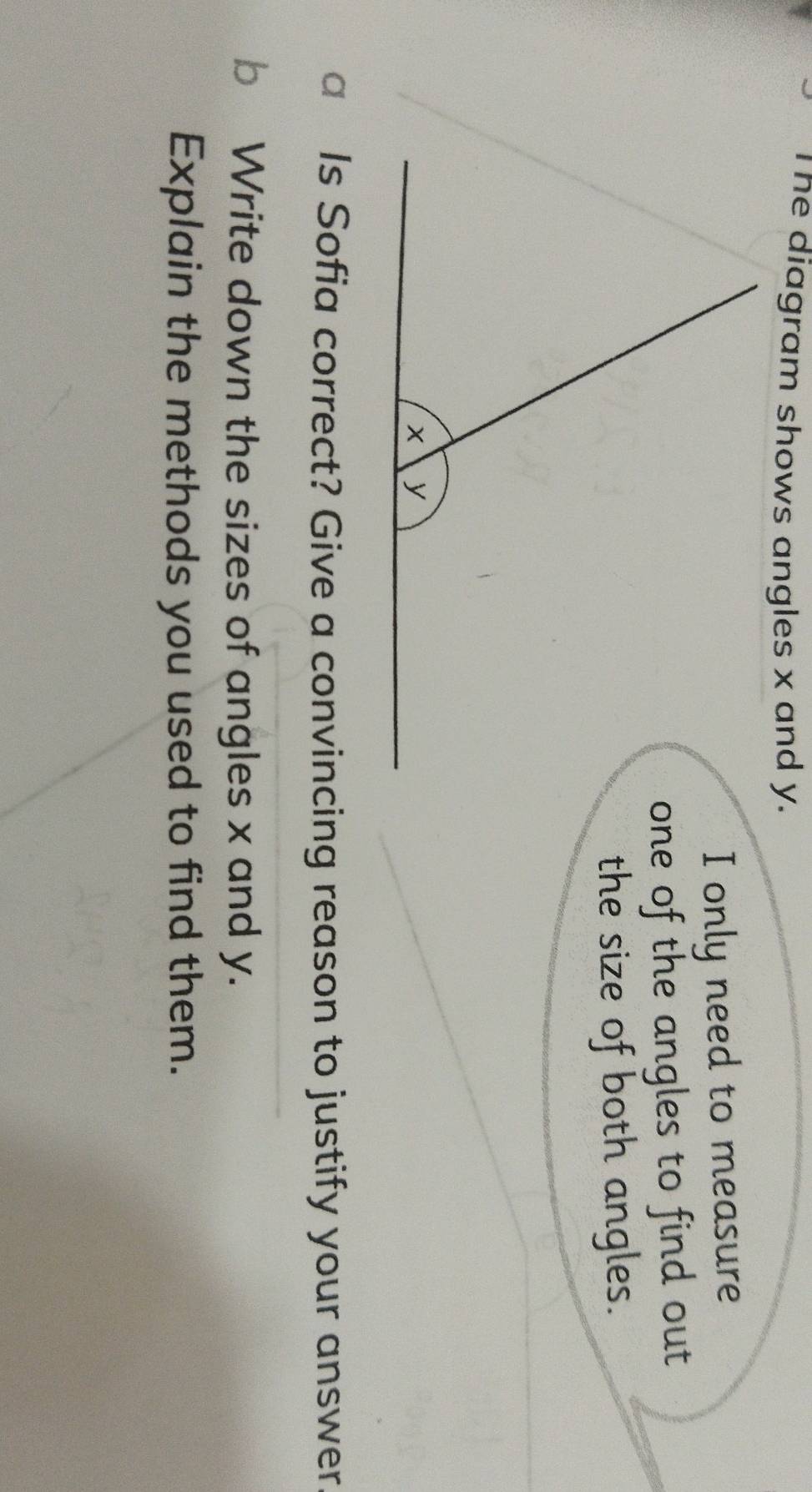 The diagram shows angles x and y. 
I only need to measure 
one of the angles to find out 
the size of both angles. 
a Is Sofia correct? Give a convincing reason to justify your answer 
b Write down the sizes of angles x and y. 
Explain the methods you used to find them.