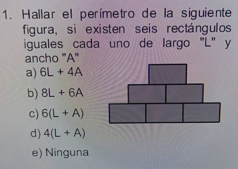 Hallar el perímetro de la siguiente
figura, si existen seis rectángulos
iguales cada uno de largo "L" y
ancho "A"
a) 6L+4A
b) 8L+6A
c) 6(L+A)
d) 4(L+A)
e) Ninguna