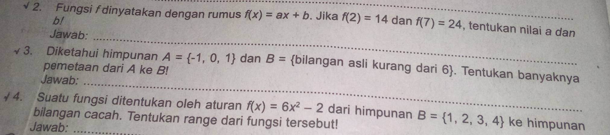 √ 2. Fungsi f dinyatakan dengan rumus f(x)=ax+b. Jika f(2)=14 dan f(7)=24 , tentukan nilai a dan
b! 
Jawab:_ 
~ 3. Diketahui himpunan A= -1,0,1 dan B= bilangan asli kurang dari 6. Tentukan banyaknya 
pemetaan dari A ke B! 
Jawab:_ 
√ 4. Suatu fungsi ditentukan oleh aturan f(x)=6x^2-2 dari himpunan B= 1,2,3,4 ke himpunan 
bilangan cacah. Tentukan range dari fungsi tersebut! 
Jawab: