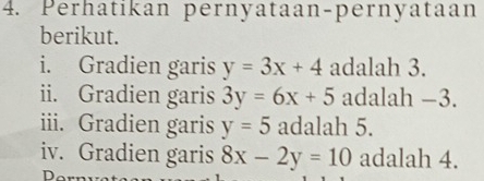 Perhatikan pernyataan-pernyataan 
berikut. 
i. Gradien garis y=3x+4 adalah 3. 
ii. Gradien garis 3y=6x+5 adalah −3. 
iii. Gradien garis y=5 adalah 5. 
iv. Gradien garis 8x-2y=10 adalah 4. 
D.