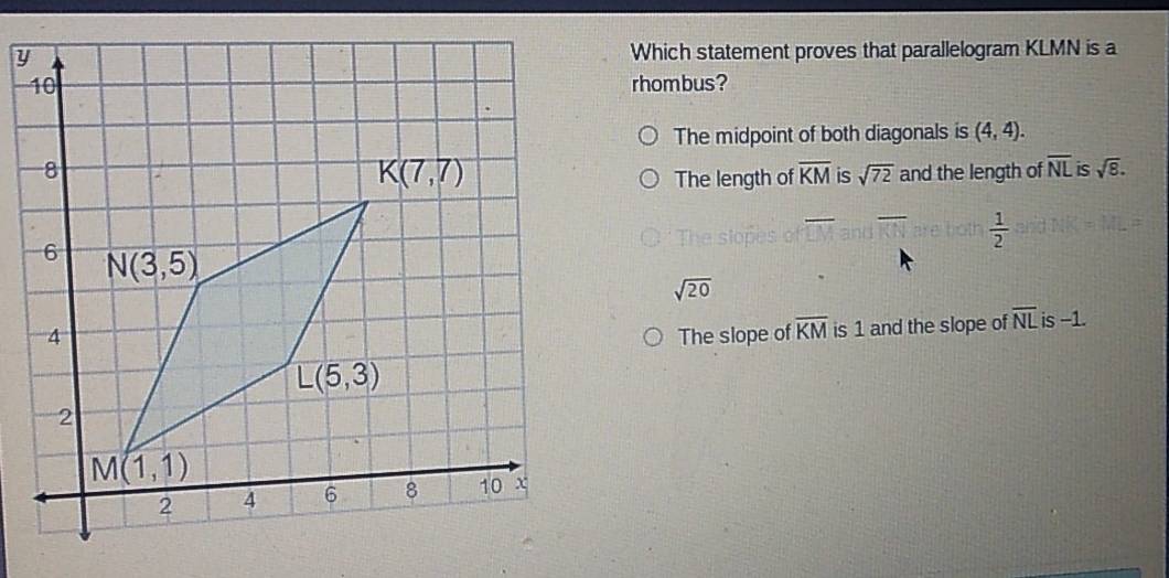 Which statement proves that parallelogram KLMN is a
rhombus?
The midpoint of both diagonals is (4,4).
and the length of overline NL is sqrt(8).
The length of overline KM is sqrt(72)
are both  1/2 
sqrt(20)
The slope of overline KM is 1 and the slope of overline NL is -1.