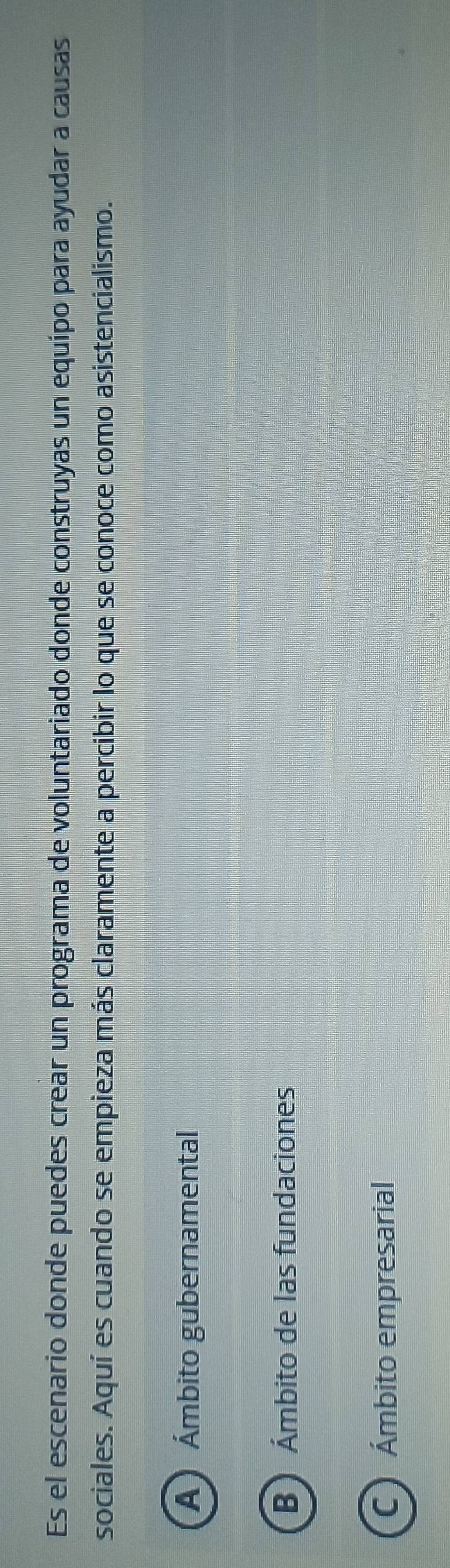 Es el escenario donde puedes crear un programa de voluntariado donde construyas un equípo para ayudar a causas
sociales. Aquí es cuando se empieza más claramente a percibir lo que se conoce como asistencialismo.
A Ámbito gubernamental
B Ámbito de las fundaciones
C Ámbito empresarial