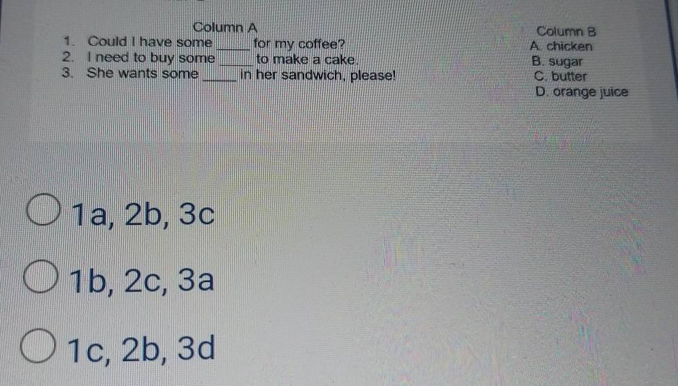 Column A Column B
1. Could I have some _for my coffee? A. chicken
2. I need to buy some _to make a cake. B. sugar
3. She wants some _in her sandwich, please! C. butter
D. orange juice
1a, 2b, 3c
1b, 2c, 3a
1c, 2b, 3d