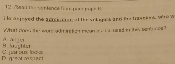 Read the sentence from paragraph 6.
He enjoyed the admiration of the villagers and the travelers, who w
What does the word admiration mean as it is used in this sentence?
A. anger
B. laughter
C jealous looks
D. great respect