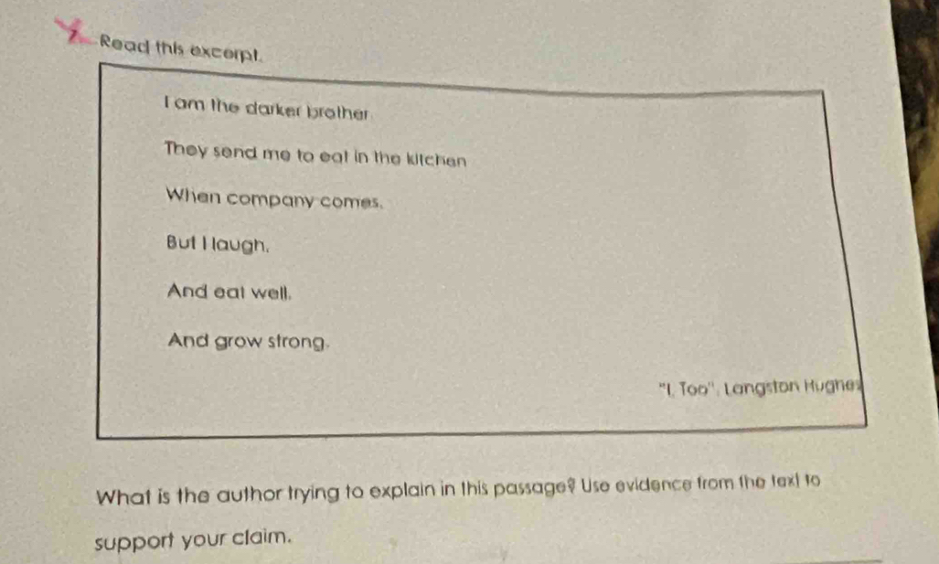 Read this excerpt
I am the darker brother
They send me to eat in the kitchen
When company comes.
But I laugh.
And eat well.
And grow strong.
“L T OO' ' Langston Hughe
What is the author trying to explain in this passage? Use evidence from the text to
support your claim.