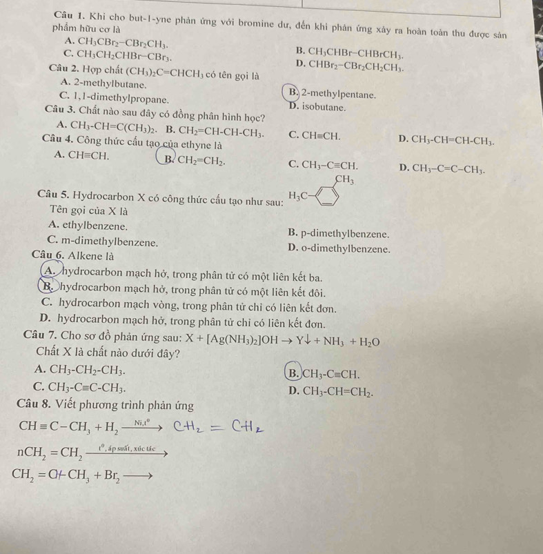 Khi cho but-1-yne phản ứng với bromine dư, đến khi phản ứng xảy ra hoàn toàn thu được sản
phẩm hữu cơ là
A. CH_3CBr_2-CBr_2CH_3.
B.
C. CH_3CH_2CHBr-CBr_3. CH_3CHBr-CHBrCH_3.
D. CHBr_2-CBr_2CH_2CH_3.
Câu 2. Hợp chất (CH_3)_2C=CHCH_3 có tên gọi là
A. 2-methylbutane. B. 2-methylpentane.
C. 1,1-dimethylpropane. D. isobutane.
Câu 3. Chất nào sau đây có đồng phân hình học?
A. CH_3-CH=C(CH_3)_2 B. CH_2=CH-CH-CH_3. C. CHequiv CH. D. CH_3-CH=CH-CH_3.
Câu 4. Công thức cấu tạo của ethyne là
A. CHequiv CH. B. CH_2=CH_2. C. CH_3-Cequiv CH. D. CH_3-C=C-CH_3.
CH_3
Câu 5. Hydrocarbon X có công thức cấu tạo như sau: H_3C )
Tên gọi của X là
A. ethylbenzene. B. p-dimethylbenzene.
C. m-dimethylbenzene. D. o-dimethylbenzene.
Câu 6. Alkene là
A. hydrocarbon mạch hở, trong phân tử có một liên kết ba.
B. hydrocarbon mạch hở, trong phân tử có một liên kết đôi.
C. hydrocarbon mạch vòng, trong phân tử chỉ có liên kết đơn.
D. hydrocarbon mạch hở, trong phân tử chỉ có liên kết đơn.
Câu 7. Cho sơ đồ phản ứng sau: X+[Ag(NH_3)_2]OHto Ydownarrow +NH_3+H_2O
Chất X là chất nào dưới đây?
A. CH_3-CH_2-CH_3.
B. CH_3-Cequiv CH.
C. CH_3-Cequiv C-CH_3.
D. CH_3-CH=CH_2.
Câu 8. Viết phương trình phản ứng
CHequiv C-CH_3+H_2xrightarrow Ni.t^0
nCH_2=CH_2xrightarrow t^0,spsusit,xticticto
CH_2=O+CH_3+Br_2to