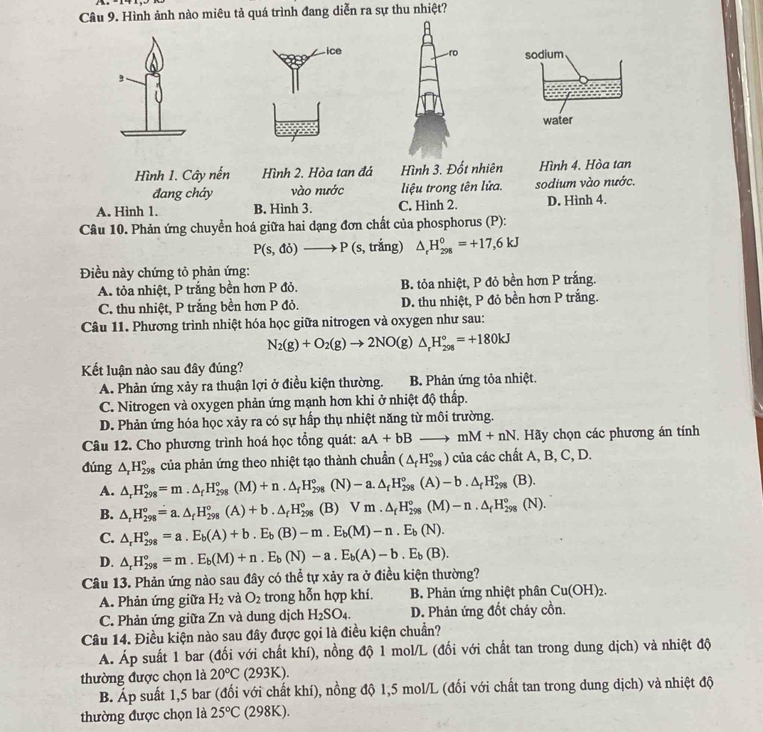 Hình ảnh nào miêu tả quá trình đang diễn ra sự thu nhiệt?
ro sodium
water
Hình 1. Cây nến Hình 2. Hòa tan đá Hình 3. Đốt nhiên Hình 4. Hòa tan
đang cháy vào nước  liệu trong tên lửa. sodium vào nước.
A. Hình 1. B. Hình 3. C. Hình 2. D. Hình 4.
Câu 10. Phản ứng chuyển hoá giữa hai dạng đơn chất của phosphorus (P):
P(s,di)to P(s, trắng) △ _rH_(298)^0=+17,6kJ
Điều này chứng tỏ phản ứng:
A. tỏa nhiệt, P trắng bền hơn P đỏ. B. tỏa nhiệt, P đỏ bền hơn P trắng.
C. thu nhiệt, P trắng bền hơn P đỏ. D. thu nhiệt, P đỏ bền hơn P trắng.
Câu 11. Phương trình nhiệt hóa học giữa nitrogen và oxygen như sau:
N_2(g)+O_2(g)to 2NO(g)△ _rH_(298)°=+180kJ
Kết luận nào sau đây đúng?
A. Phản ứng xảy ra thuận lợi ở điều kiện thường. B. Phản ứng tỏa nhiệt.
C. Nitrogen và oxygen phản ứng mạnh hơn khi ở nhiệt độ thấp.
D. Phản ứng hóa học xảy ra có sự hấp thụ nhiệt năng từ môi trường.
Câu 12. Cho phương trình hoá học tổng quát: aA+bBto mM+nN. Hãy chọn các phương án tính
đúng △ _rH_(298)° của phản ứng theo nhiệt tạo thành chuẩn (△ _fH_(298)^o) của các chất A, B, C, D.
A. △ _rH_(298)°=m.△ _fH_(298)°(M)+n.△ _fH_(298)° (N) -a.△ _fH_(298)°(A)-b.△ _fH_(298)° (B).
B. △ _rH_(298)°=a.△ _fH_(298)°(A)+b.△ _fH_(298)° (B) Vm.△ _fH_(298)°(M)-n.△ _fH_(298)°(N).
C. △ _rH_(298)°=a.E_b(A)+b.E_b(B)-m.E_b(M)-n.E_b(N).
D. △ _rH_(298)°=m.E_b(M)+n.E_b(N)-a.E_b(A)-b.E_b(B).
Câu 13. Phản ứng nào sau đây có thể tự xảy ra ở điều kiện thường?
A. Phản ứng giữa H_2 và O_2 trong hỗn hợp khí. B. Phản ứng nhiệt phân Cu(OH)_2.
C. Phản ứng giữa Zn và dung dịch H_2SO_4. D. Phản ứng đốt cháy cồn.
Câu 14. Điều kiện nào sau đây được gọi là điều kiện chuẩn?
A. Áp suất 1 bar (đối với chất khí), nồng độ 1 mol/L (đối với chất tan trong dung dịch) và nhiệt độ
thường được chọn là 20°C (2 93K ).
B. Áp suất 1,5 bar (đối với chất khí), nồng độ 1,5 mol/L (đối với chất tan trong dung dịch) và nhiệt độ
thường được chọn là 25°C (298K).