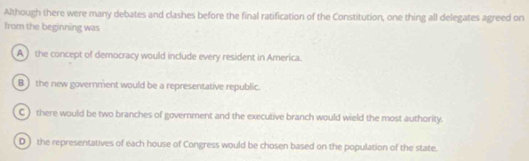 Although there were many debates and clashes before the final ratification of the Constitution, one thing all delegates agreed on
from the beginning was
A ) the concept of democracy would include every resident in America.
B the new government would be a representative republic.
C ) there would be two branches of government and the executive branch would wield the most authority.
D ) the representatives of each house of Congress would be chosen based on the population of the state.