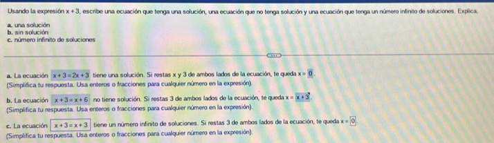 Usando la expresión x+3 8, escribe una ecuación que tenga una solución, una ecuación que no tenga solución y una ecuación que tenga un número infinito de soluciones. Explica.
al una solución
b. sin solución
c. número infinito de soluciones
a. La ecuación x+3=2x+3 tiene una solución. Si restas x y 3 de ambos lados de la ecuación, te queda x=0. 
(Simplifica tu respuesta. Usa enteros o fracciones para cualquier número en la expresión).
b. La ecuación x+3=x+6 no tiene solución. Si restas 3 de ambos lados de la ecuación, te queda x=x+3
(Simplifica tu respuesta. Usa enteros o fracciones para cualquier número en la expresión)
c. La ecuación x+3=x+3 tiene un número infinito de soluciones. Si restas 3 de ambos lados de la ecuación, te queda x=0
(Simplifica tu respuesta. Usa enteros o fracciones para cualquier número en la expresión).