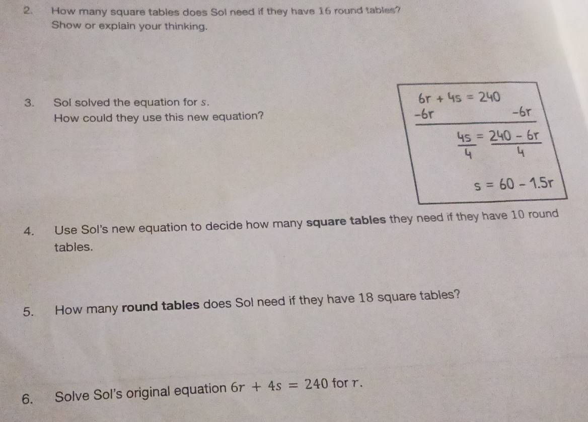 How many square tables does Sol need if they have 16 round tables? 
Show or explain your thinking. 
3. Sol solved the equation for s.
6r+4s=240
How could they use this new equation?
6r
-6r
 4s/4 = (240-6r)/4 
s=60-1.5r
4. Use Sol's new equation to decide how many square tables they need if they have 10 round 
tables. 
5. How many round tables does Sol need if they have 18 square tables? 
6. Solve Sol's original equation 6r+4s=240 for r.