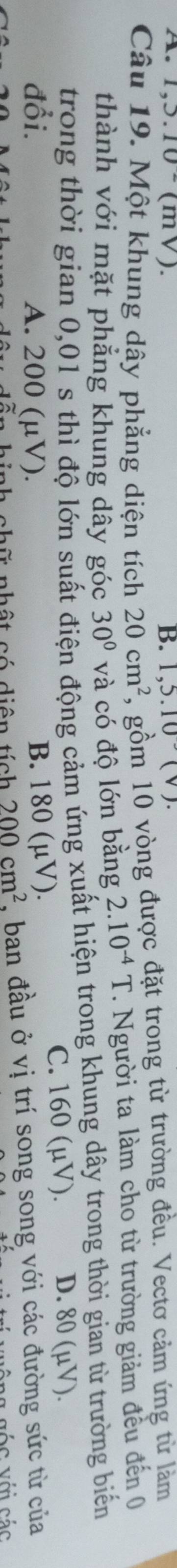 1, 3.10^-(mV) B. 1,5.10(v). 
Câu 19. Một khung dây phẳng diện tích 20cm^2 , gồm 10 vòng được đặt trong từ trường đều. Vectơ cảm ứng từ làm
thành với mặt phẳng khung dây góc 30° và có độ lớn bằng 2.10^(-4)T. Người ta làm cho từ trường giảm đều đến 0
trong thời gian 0,01 s thì độ lớn suất điện động cảm ứng xuất hiện trong khung dây trong thời gian từ trường biến
đổi. A. 200 (μV). C. 160 (µV). D. 80 (μV).
B. 180 (μV).
nhật có diện tích 200cm^2 , ban đầu ở vị trí song song với các đường sức từ của
gốc với các