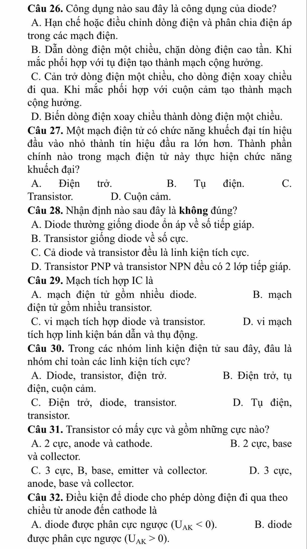 Công dụng nào sau đây là công dụng của diode?
A. Hạn chế hoặc điều chỉnh dòng điện và phân chia điện áp
trong các mạch điện.
B. Dẫn dòng điện một chiều, chặn dòng điện cao tần. Khi
mắc phối hợp với tụ điện tạo thành mạch cộng hưởng.
C. Cản trở dòng điện một chiều, cho dòng điện xoay chiều
đi qua. Khi mắc phối hợp với cuộn cảm tạo thành mạch
cộng hưởng.
D. Biến dòng điện xoay chiều thành dòng điện một chiều.
Câu 27. Một mạch điện tử có chức năng khuếch đại tín hiệu
đầu vào nhỏ thành tín hiệu đầu ra lớn hơn. Thành phần
chính nào trong mạch điện tử này thực hiện chức năng
khuếch đại?
A. Điện trở. B. Tụ điện. C.
Transistor. D. Cuộn cảm.
Câu 28. Nhận định nào sau đây là không đúng?
A. Diode thường giống diode ổn áp về số tiếp giáp.
B. Transistor giống diode về số cực.
C. Cả diode và transistor đều là linh kiện tích cực.
D. Transistor PNP và transistor NPN đều có 2 lớp tiếp giáp.
Câu 29. Mạch tích hợp IC là
A. mạch điện tử gồm nhiều diode. B. mạch
điện tử gồm nhiều transistor.
C. vi mạch tích hợp diode và transistor. D. vi mạch
tích hợp linh kiện bán dẫn và thụ động.
Câu 30. Trong các nhóm linh kiện điện tử sau đây, đâu là
nhóm chỉ toàn các linh kiện tích cực?
A. Diode, transistor, điện trở. B. Điện trở, tụ
điện, cuộn cảm.
C. Điện trở, diode, transistor. D. Tụ điện,
transistor.
Câu 31. Transistor có mấy cực và gồm những cực nào?
A. 2 cực, anode và cathode. B. 2 cực, base
và collector.
C. 3 cực, B, base, emitter và collector. D. 3 cực,
anode, base và collector.
Câu 32. Điều kiện để diode cho phép dòng điện đi qua theo
chiều từ anode đến cathode là
A. diode được phân cực ngược (U_AK<0). B. diode
được phân cực ngược (U_AK>0).