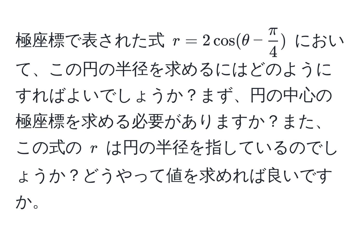 極座標で表された式 $ r = 2 cos(θ -  π/4 ) $ において、この円の半径を求めるにはどのようにすればよいでしょうか？まず、円の中心の極座標を求める必要がありますか？また、この式の $ r $ は円の半径を指しているのでしょうか？どうやって値を求めれば良いですか。