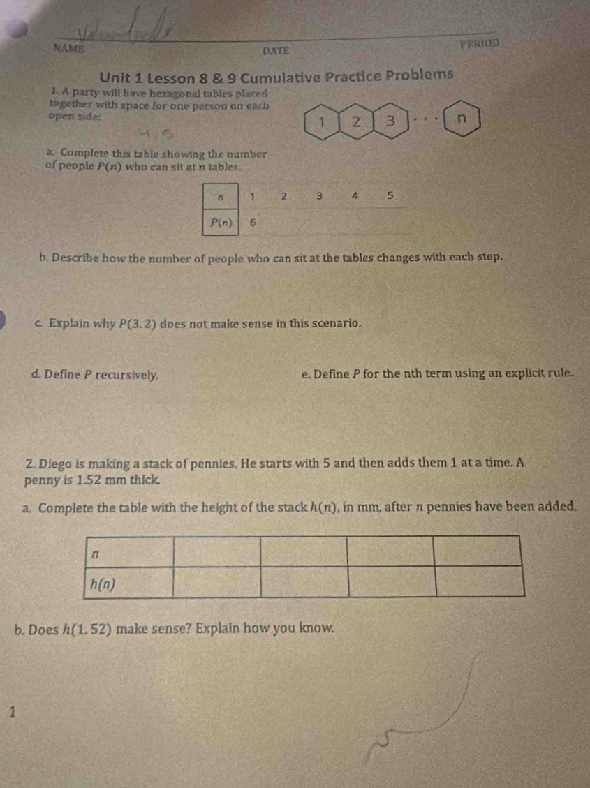 NAME PERIOD
DATE
Unit 1 Lesson 8 & 9 Cumulative Practice Problems
1. A party will have hexagonal tables placed
together with space for one person on each
open side: 3 . , . n
1 2
a. Complete this table showing the number
of people P(n) who can sit at n tables.
b. Describe how the number of people who can sit at the tables changes with each step.
c. Explain why P(3.2) does not make sense in this scenario.
d. Define P recursively. e. Define P for the nth term using an explicit rule.
2. Diego is making a stack of pennies. He starts with 5 and then adds them 1 at a time. A
penny is 1.52 mm thick.
a. Complete the table with the height of the stack h(n) , in mm, after n pennies have been added.
b. Does h(1.52) make sense? Explain how you know.
1