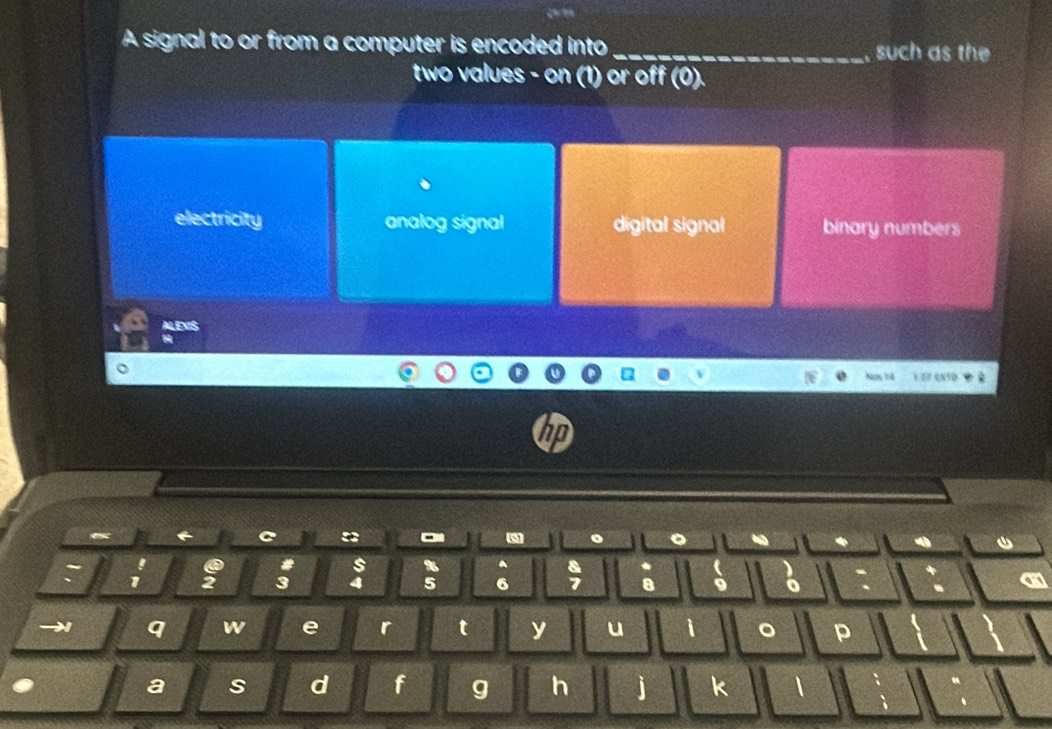 A signal to or from a computer is encoded into _such as the
two values - on (1) or off (0).
electricity analog signal digital signal binary numbers
ALENIS
1 77 6xtp
hp

#
1 2 3 4 5 8 9 o
→ q w e r t y u i 。 p
a s d f g h j k