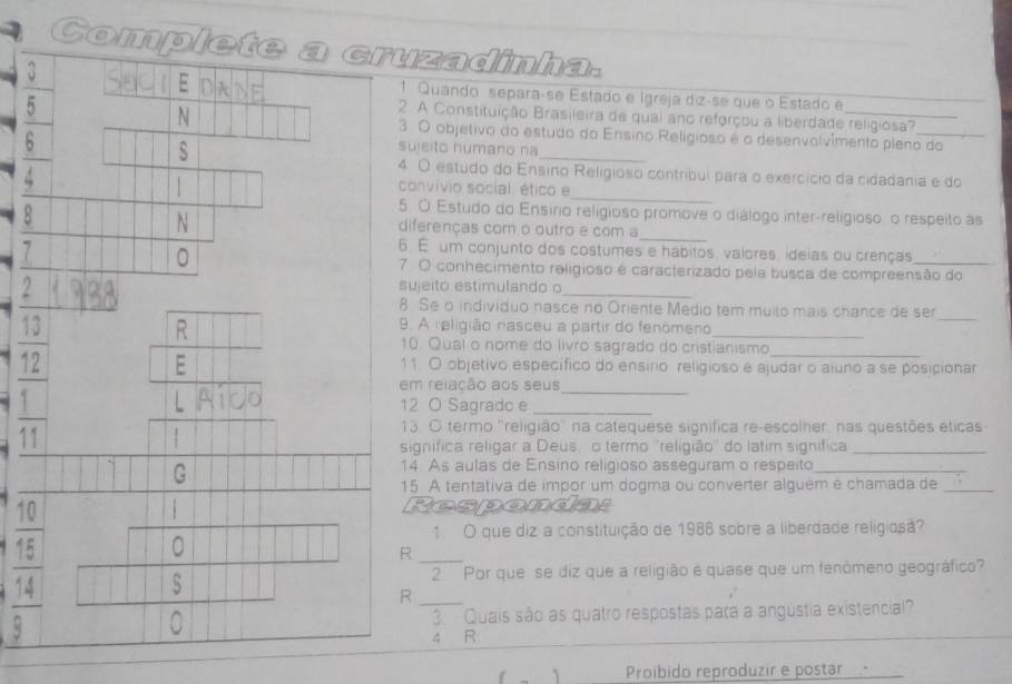 Complete a cruzadinha.
4 EDADE 1. Quando separaçse Estado e Igreja diz-se que o Estado e_
5
_
2. A Constituição Brasileira de qual ano reforçou a liberdade religiosa?
N 3 O objetivo do estudo do Ensino Religioso é o desenvolvêmento pleno do
6
S
sujeito humano na
_
4. O estudo do Ensino Religioso contribul para o exercício da cidadania e do
.
1 
_
convívio social, ético e
5. O Estudo do Ensíno relígioso promove o diálogo inter-religioso o respeito as
N
8 diferenças cor o outro e com a_
7
6. É um conjunto dos costumes e hábitos, valores, ideias ou crenças
。 7. O conhecimento religioso é caracterizado pela busca de compreensão do
sujeito estimulando o
_
8 Se o individuo nasce no Oriente Médio tem muito mais chance de ser
R
13 9. A religião nasceu a partir do fenómeno_
_
10 Qual o nome do livro sagrado do cristianismo_
12
E 11. O objetivo específico do ensírio religioso e ajudar o aiuno a se posicionar
em relação aos seus_
_ 1
12 O Sagrado e_
11
13. O termo ''religião'' na catequese significa re-escolher, nas questões éticas
significa religar a Deus, o termo ''religião'' do latim signífica_
G
14 As aulas de Ensino religioso asseguram o respeito_
15 A tentativa de impor um dogma ou converter alguém e chamada de_
pondat
1 O que diz a constituição de 1988 sobre a liberdade religiosã?
^circ 
。
_R
2. Por que se diz que a religião e quase que um fenômeno geográfico?
14
s
_R
3  Quais são as quatro respostas para a angústia existencial?
4 R
` Proibido reproduzir e postar