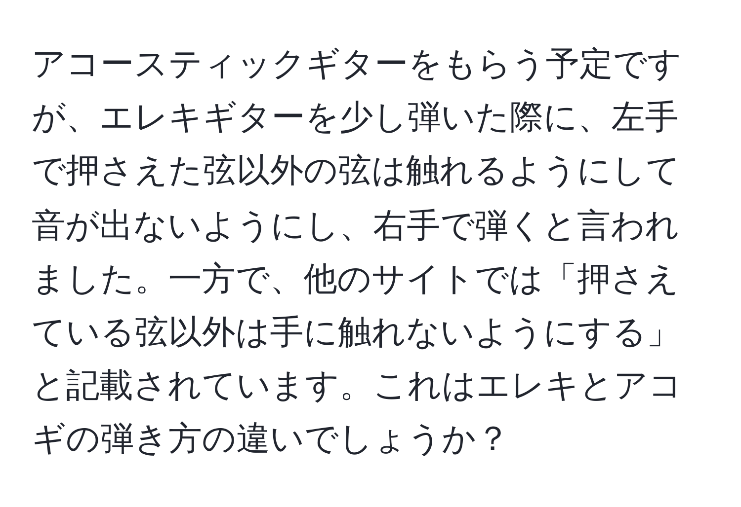 アコースティックギターをもらう予定ですが、エレキギターを少し弾いた際に、左手で押さえた弦以外の弦は触れるようにして音が出ないようにし、右手で弾くと言われました。一方で、他のサイトでは「押さえている弦以外は手に触れないようにする」と記載されています。これはエレキとアコギの弾き方の違いでしょうか？