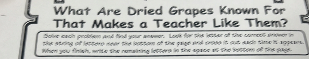 What Are Dried Grapes Known For 
That Makes a Teacher Like Them? 
Solve each problem and find your anewer. Look for the letter of the correct anewer in 
the string of letters near the bottom of the page and cross it out each time it appears. 
When you finish, write the remaining letters in the space at the bottom of the gace.