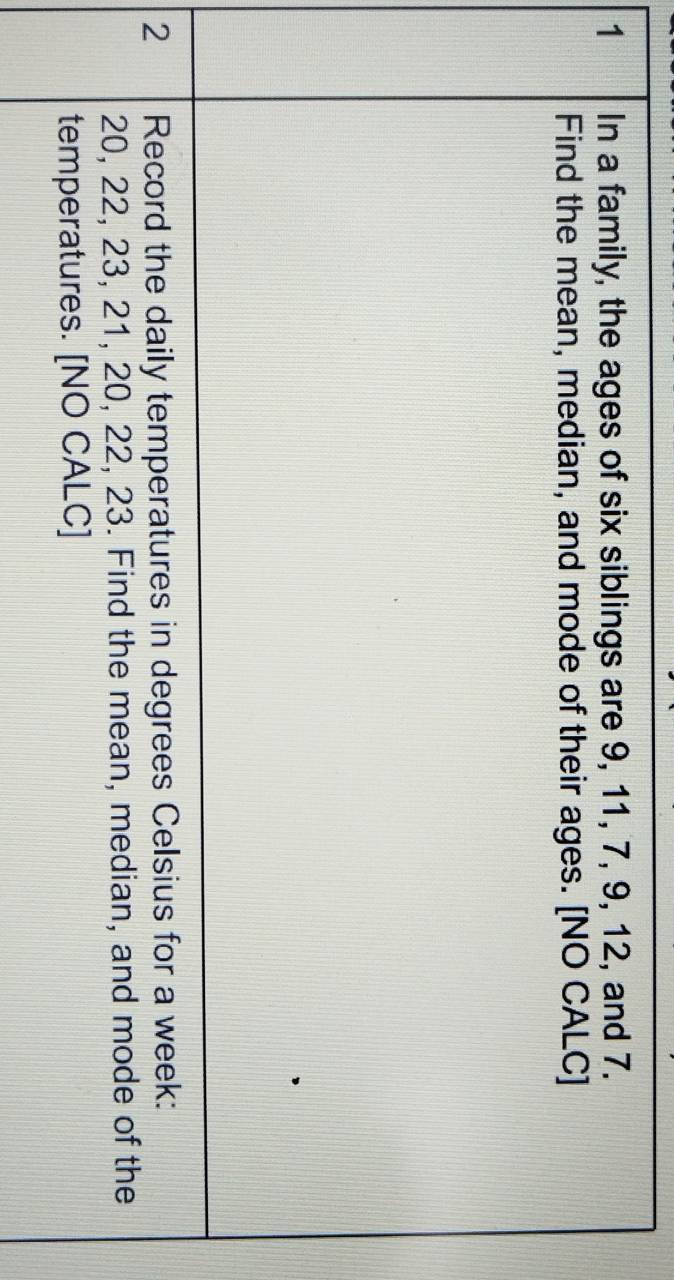 In a family, the ages of six siblings are 9, 11, 7, 9, 12, and 7. 
Find the mean, median, and mode of their ages. [NO CALC] 
2 Record the daily temperatures in degrees Celsius for a week:
20, 22, 23, 21, 20, 22, 23. Find the mean, median, and mode of the 
temperatures. [NO CALC]