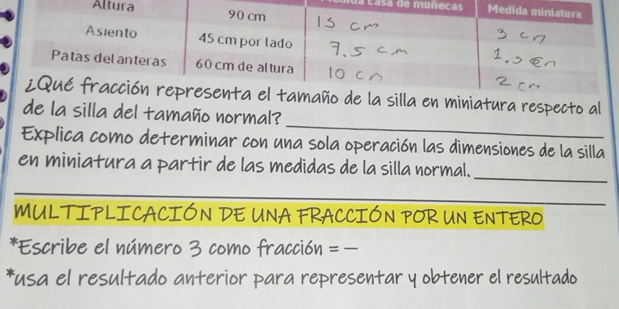 casa de mú 
A 
silla en miniatura respecto al 
_ 
de la silla del tamaño normal? 
Explica como determinar con una sola operación las dimensiones de la silla 
_ 
en miniatura a partir de las medidas de la silla normal. 
_ 
MULTIPLICACIÓN DE UNA FRACCIÓN POR UN ENTERO 
*Escribe el número 3 como fracción = - 
*usa el resultado anterior para representar y obtener el resultado