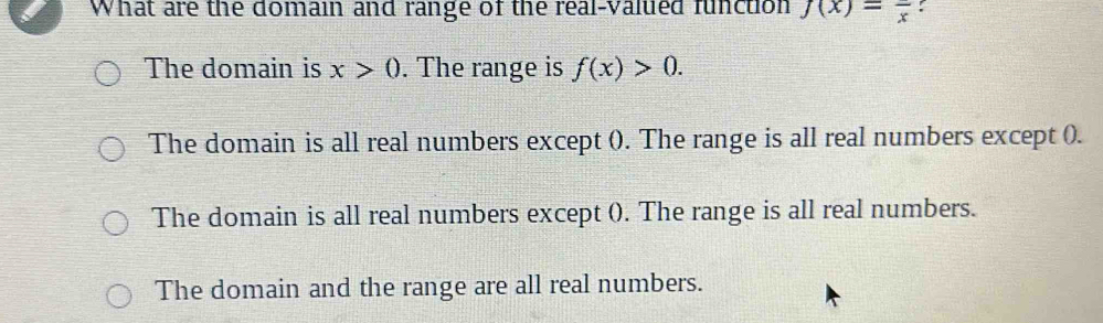 What are the domain and range of the real-valued function f(x)=frac x :
The domain is x>0. The range is f(x)>0.
The domain is all real numbers except (). The range is all real numbers except ().
The domain is all real numbers except (). The range is all real numbers.
The domain and the range are all real numbers.