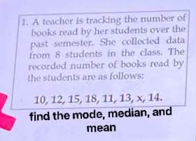 A teacher is tracking the number of 
books read by her students over the 
past semester. She collected data 
from 8 students in the class. The 
recorded number of books read by 
the students are as follows:
10, 12, 15, 18, 11, 13, x, 14. 
find the mode, median, and 
mean