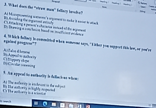 What does the "straw man'' follacy lavaive?
A) Misepresenting aorwors's argrmend to moke it easier to attack
B) Avoiding the argament entisely
C) Attacking a person's charactar insticed of the argument
D) Drawing a conclusion hased on insufficient evidence
sgainst progrese”?
4. Which fallacy is committed when someone says, "Either you suppoet this law, or you're
A lalse délere
I Appeal to mathority
C llippery slope D) Clacalag reassing
5. An appeal to authority is fallacious when;
A) The euthority is icrolevent to the subjoct
B) The authority is highly respected
C The authority is a sciontist
ie Mörch