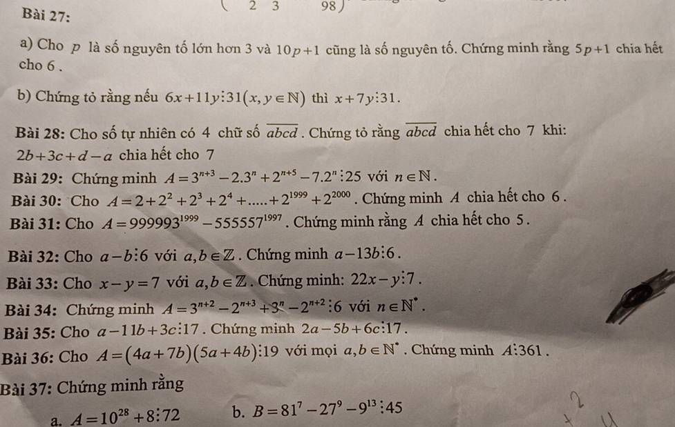 ( 2 3 98 
a) Cho p là số nguyên tố lớn hơn 3 và 10p+1 cũng là số nguyên tố. Chứng minh rằng 5p+1 chia hết 
cho 6. 
b) Chứng tỏ rằng nếu 6x+11y:31(x,y∈ N) thì x+7y:31. 
Bài 28: Cho số tự nhiên có 4 chữ số overline abcd. Chứng tỏ rằng overline abcd chia hết cho 7 khi:
2b+3c+d-a chia hết cho 7 
Bài 29: Chứng minh A=3^(n+3)-2.3^n+2^(n+5)-7.2^n:25 với n∈ N. 
Bài 30: Cho A=2+2^2+2^3+2^4+.....+2^(1999)+2^(2000). Chứng minh A chia hết cho 6. 
Bài 31: Cho A=999993^(1999)-55557^(1997). Chứng minh rằng A chia hết cho 5. 
Bài 32: Cho a-b:6 với a,b∈ Z. Chứng minh a-13b:6. 
Bài 33: Cho x-y=7 với a, b∈ Z. Chứng minh: 22x-y:7. 
Bài 34: Chứng minh A=3^(n+2)-2^(n+3)+3^n-2^(n+2) :6 với n∈ N^*. 
Bài 35: Cho a-11b+3c:17. Chứng minh 2a-5b+6c:17. 
Bài 36: Cho A=(4a+7b)(5a+4b):19 với mọi a, b∈ N^*. Chứng minh A:361. 
Bài 37: Chứng minh rằng 
a. A=10^(28)+8:72 b. B=81^7-27^9-9^(13):45