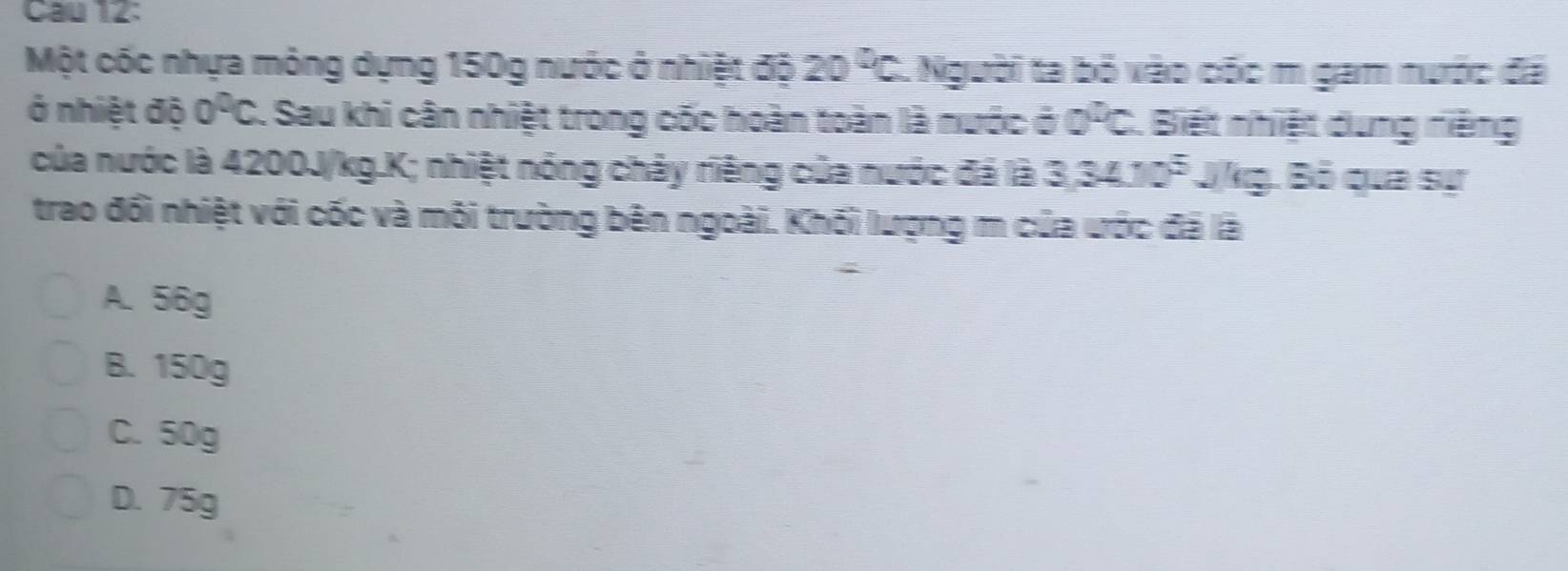 Cau 12:
Một cốc nhựa mông dựng 150g nước ở nhiệt độ 20°C C. Người ta bỏ vào cóc m gam nước đã
ở nhiệt độ 0^0C. Sau khi cân nhiệt trong cốc hoàn toàn là nước ở a°C C. Biết nhiệt dung niệng
của nước là 4200J/kg.K; nhiệt nóng chảy riêng của nước đá là 3.3410^5 Jkg. Bỏ qua sự
trao đổi nhiệt với cốc và môi trường bên ngoài. Khối lượng m của ước đã là
A. 56g
B. 150g
C. 50g
D. 75g