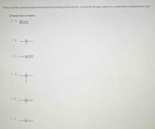 Which of the options below show typical bonding patterns for a neutral nitrogen atom in a molecule or polyatomic ion? 
Choase one or more: 
A Nequiv
B. _ dot N _ 
C _ -Nequiv
D. _ N _ 
E. _ N=
F _ N=