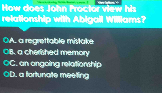 View Options
How does John Proctor view his
relationship with Abigail Williams?
A. a regrettable mistake
B. a cherished memory
C. an ongoing relationship
D. a fortunate meeting