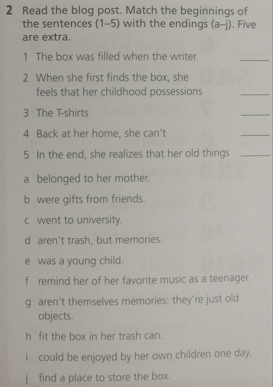 Read the blog post. Match the beginnings of
the sentences (1-5) with the endings (a-j). Five
are extra.
1 The box was filled when the writer
_
2 When she first finds the box, she
feels that her childhood possessions
_
3 The T-shirts
_
4 Back at her home, she can’t
_
5 In the end, she realizes that her old things_
a belonged to her mother.
b were gifts from friends.
c went to university.
d aren’t trash, but memories.
e was a young child.
f remind her of her favorite music as a teenager.
g aren’t themselves memories: they’re just old
objects.
h fit the box in her trash can.
i could be enjoyed by her own children one day.
j find a place to store the box.