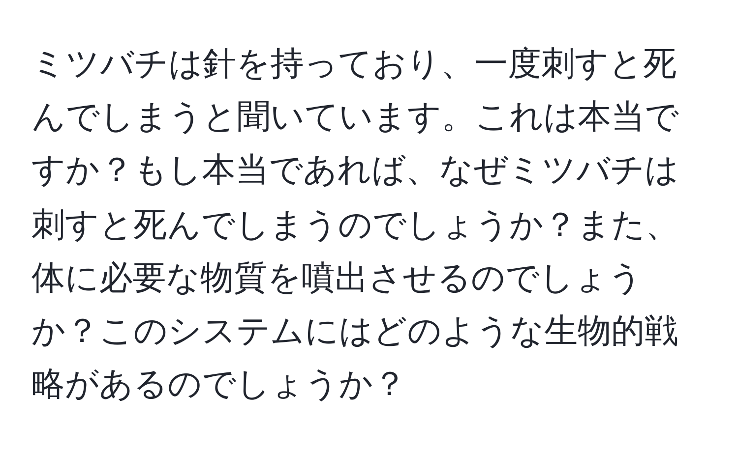 ミツバチは針を持っており、一度刺すと死んでしまうと聞いています。これは本当ですか？もし本当であれば、なぜミツバチは刺すと死んでしまうのでしょうか？また、体に必要な物質を噴出させるのでしょうか？このシステムにはどのような生物的戦略があるのでしょうか？