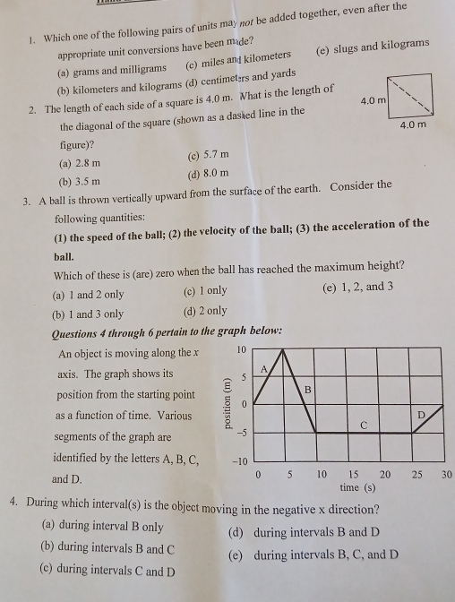 Which one of the following pairs of units may not be added together, even after the
appropriate unit conversions have been made?
(a) grams and milligrams (c) miles and kilometers (e) slugs and kilograms
(b) kilometers and kilograms (d) centimeters and yards
2. The length of each side of a square is 4,0 m. What is the length of 
the diagonal of the square (shown as a dasted line in the
figure)?
(a) 2.8 m (c) 5.7 m
(b) 3.5 m (d) 8.0 m
3. A ball is thrown vertically upward from the surface of the earth. Consider the
following quantities:
(1) the speed of the ball; (2) the velocity of the ball; (3) the acceleration of the
ball.
Which of these is (are) zero when the ball has reached the maximum height?
(a) 1 and 2 only (c) 1 only (e) 1, 2, and 3
(b) 1 and 3 only (d) 2 only
Questions 4 through 6 pertain to the graph below:
An object is moving along the x
axis. The graph shows its 
position from the starting point
as a function of time. Various 
segments of the graph are 
identified by the letters A, B, C,
30
and D. 
4. During which interval(s) is the object moving in the negative x direction?
(a) during interval B only (d) during intervals B and D
(b) during intervals B and C (e) during intervals B, C, and D
(c) during intervals C and D