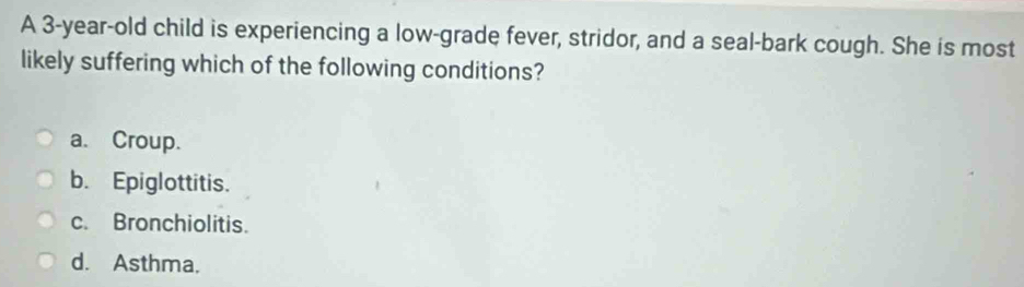 A 3-year-old child is experiencing a low-grade fever, stridor, and a seal-bark cough. She is most
likely suffering which of the following conditions?
a. Croup.
b. Epiglottitis.
c. Bronchiolitis.
d. Asthma.