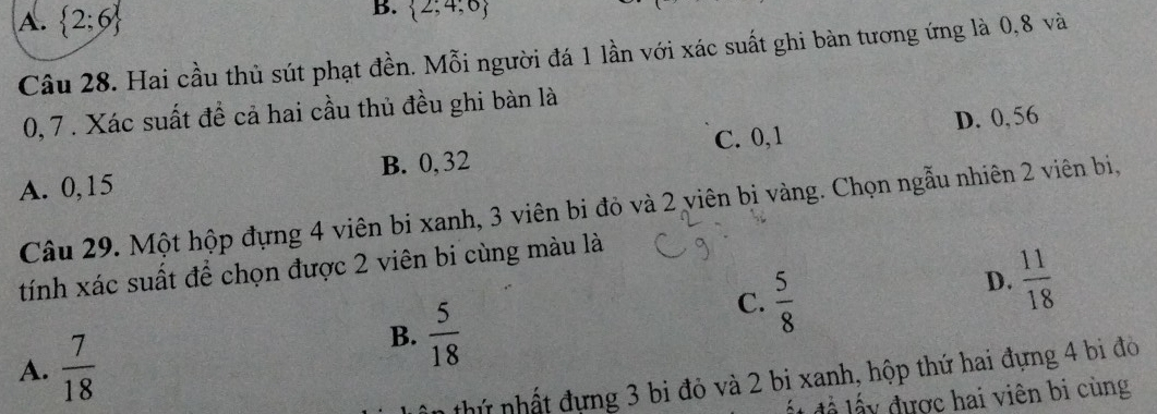 A.  2;6
B.  2;4;0
Câu 28. Hai cầu thủ sút phạt đền. Mỗi người đá 1 lần với xác suất ghi bàn tương ứng là 0, 8 và
0, 7. Xác suất đề cả hai cầu thủ đều ghi bàn là
A. 0,15 B. 0, 32 C. 0, 1 D. 0, 56
Câu 29. Một hộp đựng 4 viên bi xanh, 3 viên bi đỏ và 2 viên bị vàng. Chọn ngẫu nhiên 2 viên bị,
tính xác suất để chọn được 2 viên bi cùng màu là
A.  7/18 
B.  5/18 
C.  5/8 
D.  11/18 
nhứ nhất đựng 3 bi đỏ và 2 bi xanh, hộp thứ hai đựng 4 bi đó
ất đề lấy được hai viên bi cùng