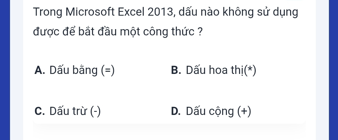 Trong Microsoft Excel 2013, dấu nào không sử dụng
được để bắt đầu một công thức ?
A. Dấu bằng (=) B. Dấu hoa thị(*)
C. Dấu trừ (-) D. Dấu cộng (+)