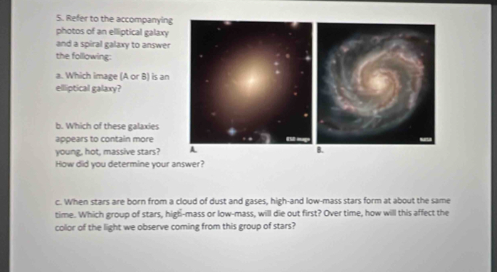 Refer to the accompanying 
photos of an elliptical galaxy 
and a spiral galaxy to answer 
the folllowing: 
a. Which image (A or B) is an 
elliptical galaxy? 
b. Which of these galaxies 
appears to contain more 
young, hot, massive stars? 
How did you determine your answer? 
c. When stars are born from a cloud of dust and gases, high-and low-mass stars form at about the same 
time. Which group of stars, high-mass or low-mass, will die out first? Over time, how will this affect the 
collor of the light we observe coming from this group of stars?