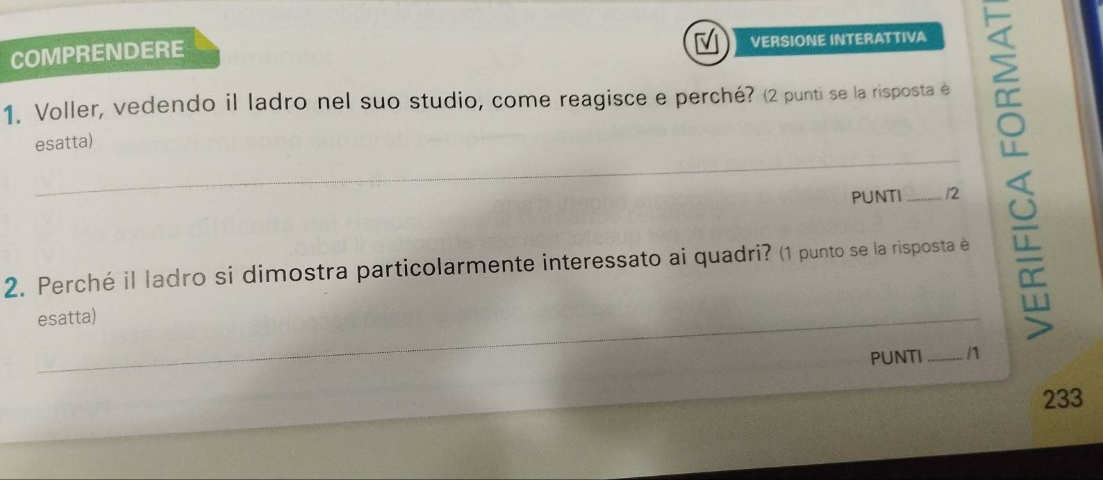 COMPRENDERE VERSIONE INTERATTIVA 
1. Voller, vedendo il ladro nel suo studio, come reagisce e perché? (2 punti se la risposta e 
esatta) 
_ 
_ 
PUNTI _12 
2. Perché il ladro si dimostra particolarmente interessato ai quadri? (1 punto se la risposta è 
_ 
esatta) 
__ 
PUNTI _n 
233