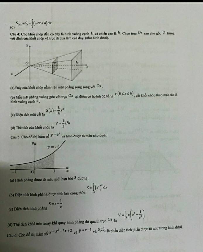 (d) S_(ir)=S_1-∈tlimits _2^(3(-2x+4)dx
* Câu 4: Cho khối chóp đều có đáy là hình vuỡng cạnh L và chiều cao là h , Chọn trục O_x) sao cho gốc O trùng
với đinh của khối chóp và trục đi qua tâm của đáy. (như hình dưới).
(a) Đáy của khổi chóp nằm trên mặt phẳng song song với Ox ,
(b) Mỗi mặt phẳng vuông góc với trục Ox tại điểm có hoành 10b^(frac 1)3 6 x(0≤ x≤ h) , cất khổi chóp theo mặt cắt là
bảng
hình vuông cạnh ' .
(c) Diện tích mặt cắt là S(x)= L/h x^2.
(d) Thể tích của khối chóp là V= 1/3 L^2h
Câu 5: Cho đồ thị hàm số y=e^x và hình được tô màu như dưới.
(a) Hình phẳng được tô màu giới hạn bởi 3 đường
S=∈tlimits _0^(1(e^x))^2dx
(b) Diện tích hình phẳng được tính bởi công thức
(c) Diện tích hình phẳng S=e- 1/e 
(d) Thể tích khối tròn xoay khi quay hình phẳng đó quanh trục O1 c là V= 1/2 π (e^2- l/e^2 )
Câu 6: Cho đồ thị hàm số y=x^2-3x+2 và y=x-1 và S_1;S_2 là phần diện tích phần được tô như trong hình dưới.