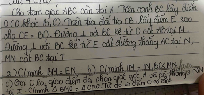 Oho tam qiác ABC càn taiA. Ten canh Be Ray dion
O cO Khcic B_1(e) Tren tia doi tia CB, Ray diémE sao
cho CE=BD Duóng L oó bC ke hè D càǐ ABtai l.
Quóng I wi BC kē hìE cat duōng thíng ACtai N,
MN cat BC tai I
a) Clmink BIY=EN b) Clmint
() Goi cla giao dièm dà phan giác goc, Auā dà thǎng m IM=IN, BC
tái I. Clmink △ BMO=△ CNO Tu do =>diem O cò dn