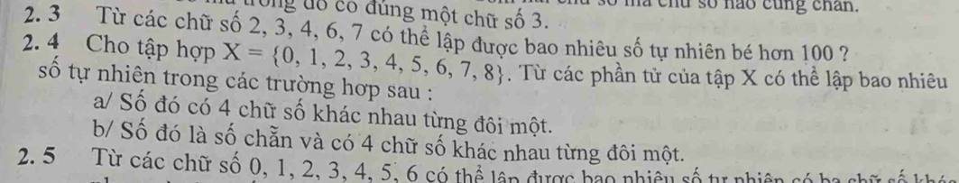 ma chu số nao cũng chân.
Ông đô cổ đùng một chữ số 3.
2. 3 Từ các chữ số 2, 3, 4, 6, 7 có thể lập được bao nhiêu số tự nhiên bé hơn 100 ?
2. 4 Cho tập hợp X= 0,1,2,3,4,5,6,7,8. Từ các phần tử của tập X có thể lập bao nhiêu
số tự nhiên trong các trường hợp sau :
a/ Số đó có 4 chữ số khác nhau từng đôi một.
b/ Số đó là số chẵn và có 4 chữ số khác nhau từng đôi một.
2. 5 Từ các chữ số 0, 1, 2, 3, 4, 5, 6 có thể lấp được bao nhiêu số tự nhiên có ha chữ số khác