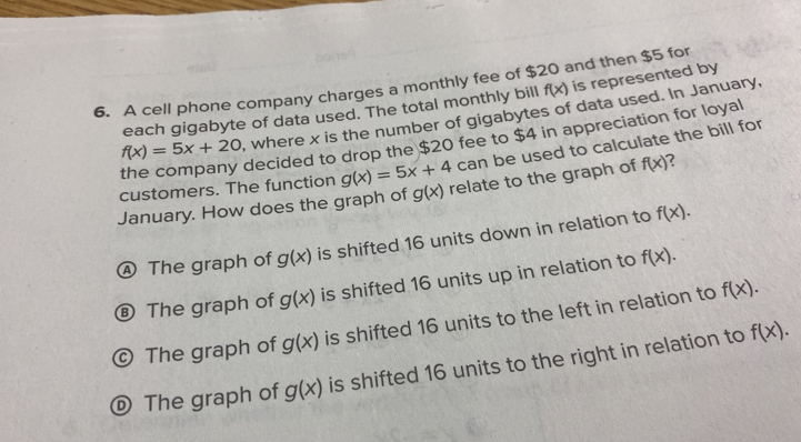 A cell phone company charges a monthly fee of $20 and then $5 for
each gigabyte of data used. The total monthly bill f(x) is represented by
f(x)=5x+20 , where x is the number of gigabytes of data used. In January,
the company decided to drop the $20 fee to $4 in appreciation for loyal
customers. The function g(x)=5x+4 can be used to calculate the bill for
January. How does the graph of g(x) relate to the graph of f(x)
Ⓐ The graph of g(x) is shifted 16 units down in relation to f(x).
⑧ The graph of g(x) is shifted 16 units up in relation to f(x).
© The graph of g(x) is shifted 16 units to the left in relation to f(x).
© The graph of g(x) is shifted 16 units to the right in relation to f(x).