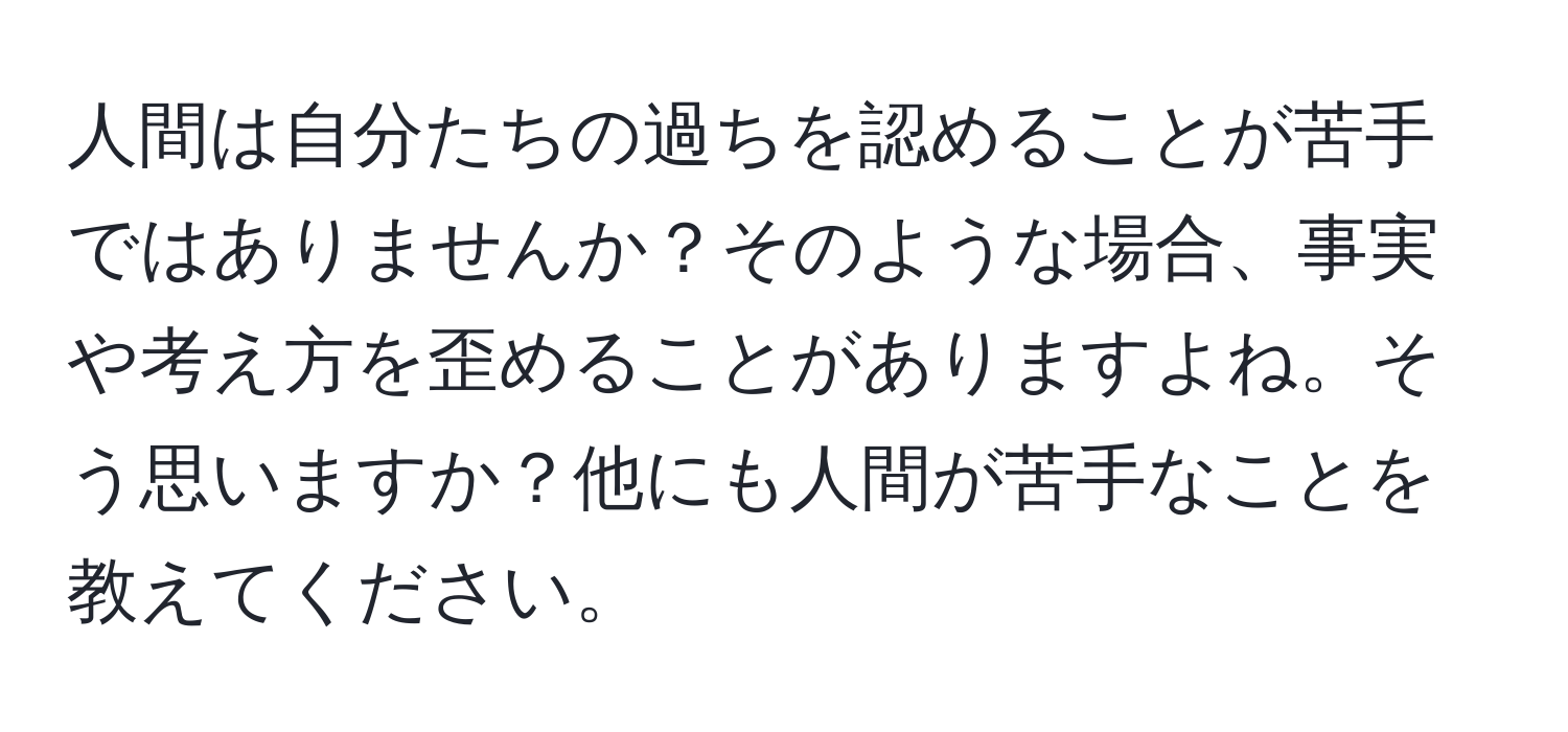 人間は自分たちの過ちを認めることが苦手ではありませんか？そのような場合、事実や考え方を歪めることがありますよね。そう思いますか？他にも人間が苦手なことを教えてください。