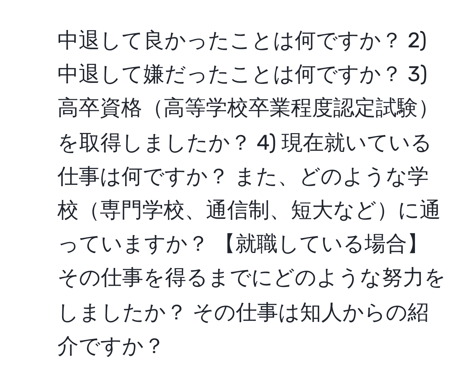 中退して良かったことは何ですか？ 2) 中退して嫌だったことは何ですか？ 3) 高卒資格高等学校卒業程度認定試験を取得しましたか？ 4) 現在就いている仕事は何ですか？ また、どのような学校専門学校、通信制、短大などに通っていますか？ 【就職している場合】その仕事を得るまでにどのような努力をしましたか？ その仕事は知人からの紹介ですか？