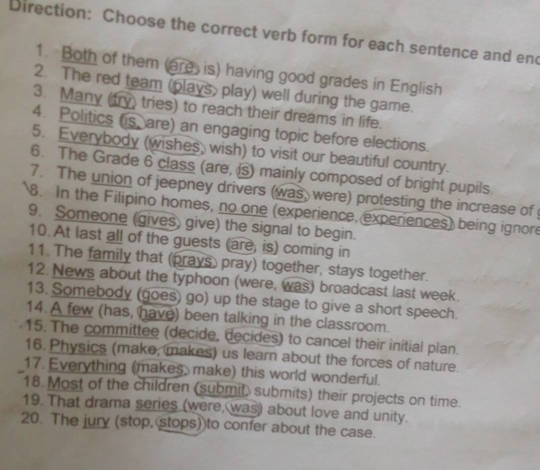 Direction: Choose the correct verb form for each sentence and end 
1. Both of them (are is) having good grades in English 
2. The red team (plays, play) well during the game. 
3. Many (try) tries) to reach their dreams in life. 
4. Politics (is, are) an engaging topic before elections. 
5. Everybody (wishes, wish) to visit our beautiful country. 
6. The Grade 6 class (are, i) mainly composed of bright pupils. 
7. The union of jeepney drivers (was, were) protesting the increase of 
8. In the Filipino homes, no one (experience, experiences) being ignore 
9. Someone (gives) give) the signal to begin. 
10. At last all of the guests (are, is) coming in 
11. The family that (prays, pray) together, stays together. 
12. News about the typhoon (were, was) broadcast last week. 
13. Somebody (goes) go) up the stage to give a short speech. 
14. A few (has, have) been talking in the classroom. 
15. The committee (decide, decides) to cancel their initial plan. 
16. Physics (make, makes) us learn about the forces of nature. 
17. Everything (makes, make) this world wonderful. 
18. Most of the children (submit) submits) their projects on time. 
19. That drama series (were, was) about love and unity. 
20. The jury (stop, stops))to confer about the case.