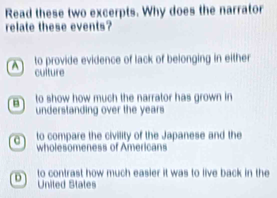 Read these two excerpts. Why does the narrator
relate these events?
A to provide evidence of lack of belonging in either
culture
B to show how much the narrator has grown in
understanding over the years
a to compare the civility of the Japanese and the
wholesomeness of Americans
D to contrast how much easier it was to live back in the
United States