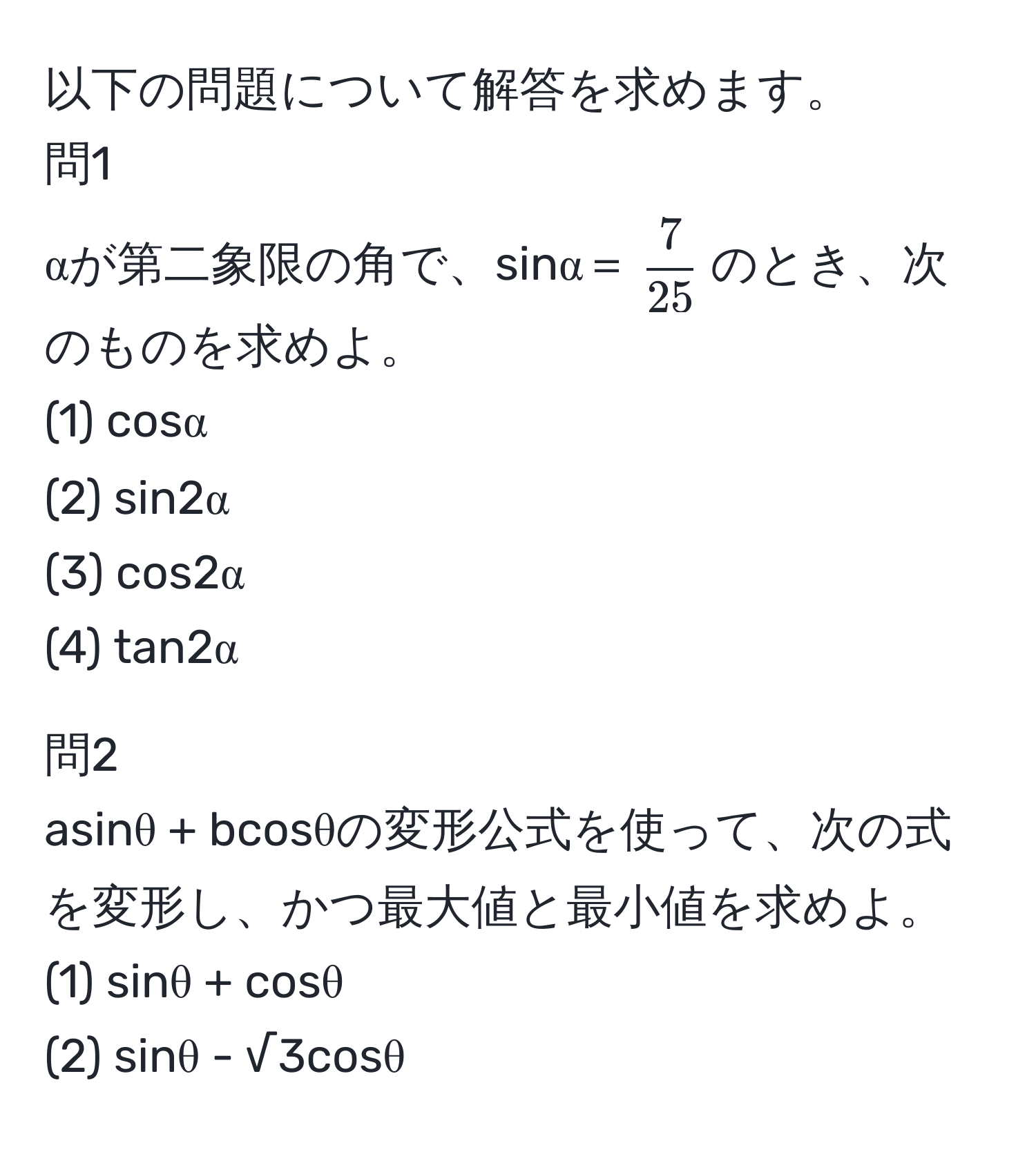 以下の問題について解答を求めます。  
問1  
αが第二象限の角で、sinα＝( 7/25 )のとき、次のものを求めよ。  
(1) cosα  
(2) sin2α  
(3) cos2α  
(4) tan2α  

問2  
asinθ + bcosθの変形公式を使って、次の式を変形し、かつ最大値と最小値を求めよ。  
(1) sinθ + cosθ  
(2) sinθ - √3cosθ